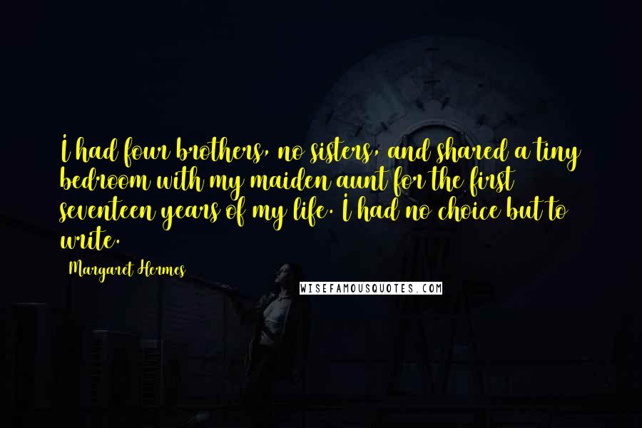Margaret Hermes Quotes: I had four brothers, no sisters, and shared a tiny bedroom with my maiden aunt for the first seventeen years of my life. I had no choice but to write.