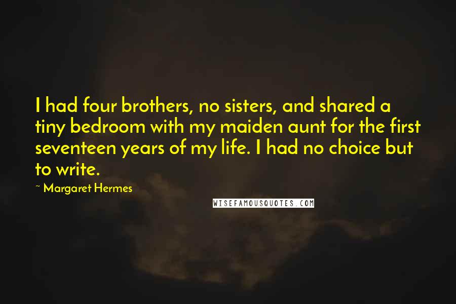 Margaret Hermes Quotes: I had four brothers, no sisters, and shared a tiny bedroom with my maiden aunt for the first seventeen years of my life. I had no choice but to write.