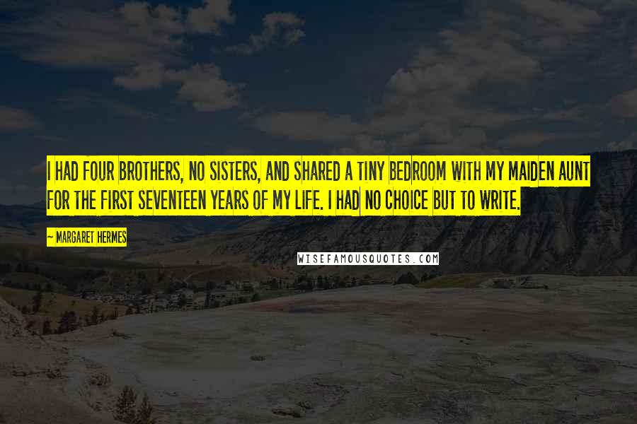 Margaret Hermes Quotes: I had four brothers, no sisters, and shared a tiny bedroom with my maiden aunt for the first seventeen years of my life. I had no choice but to write.