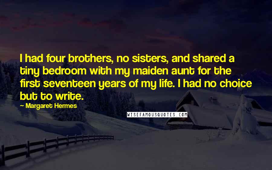 Margaret Hermes Quotes: I had four brothers, no sisters, and shared a tiny bedroom with my maiden aunt for the first seventeen years of my life. I had no choice but to write.