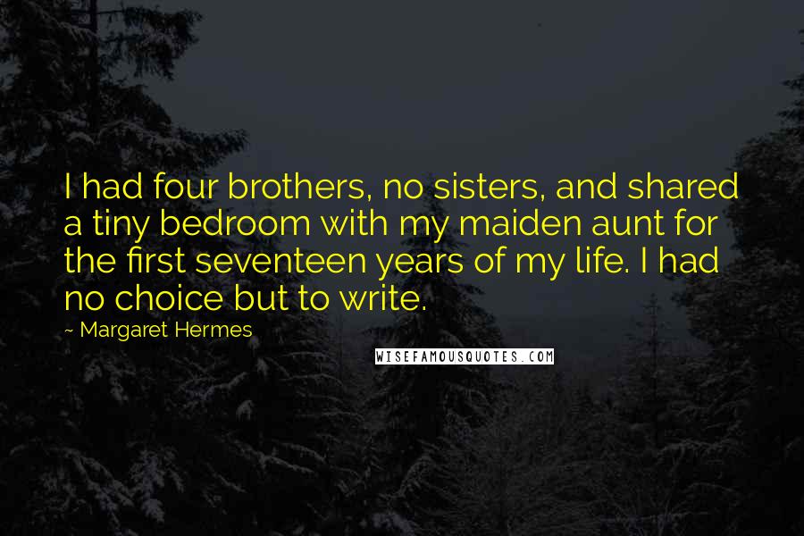 Margaret Hermes Quotes: I had four brothers, no sisters, and shared a tiny bedroom with my maiden aunt for the first seventeen years of my life. I had no choice but to write.