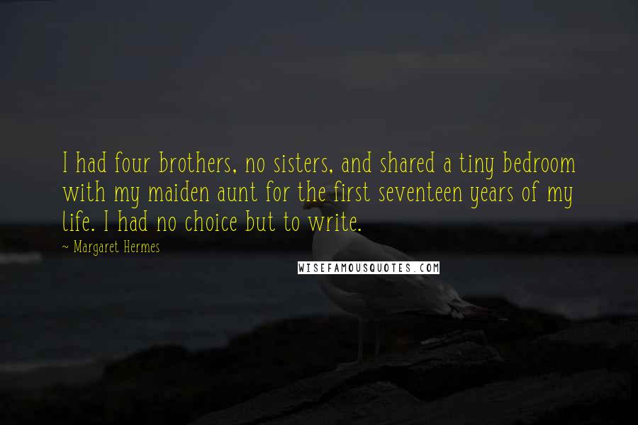 Margaret Hermes Quotes: I had four brothers, no sisters, and shared a tiny bedroom with my maiden aunt for the first seventeen years of my life. I had no choice but to write.