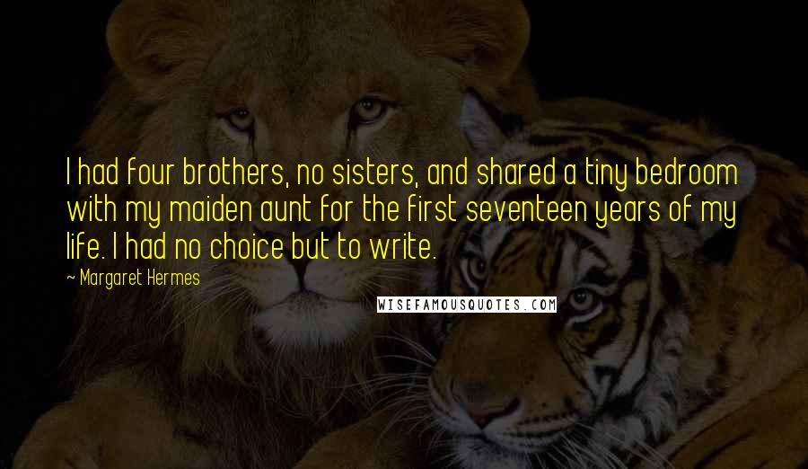 Margaret Hermes Quotes: I had four brothers, no sisters, and shared a tiny bedroom with my maiden aunt for the first seventeen years of my life. I had no choice but to write.