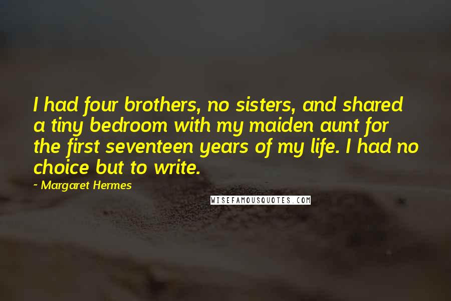 Margaret Hermes Quotes: I had four brothers, no sisters, and shared a tiny bedroom with my maiden aunt for the first seventeen years of my life. I had no choice but to write.