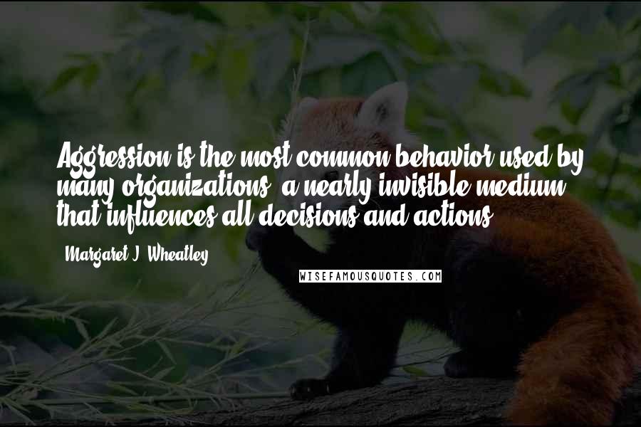 Margaret J. Wheatley Quotes: Aggression is the most common behavior used by many organizations, a nearly invisible medium that influences all decisions and actions.