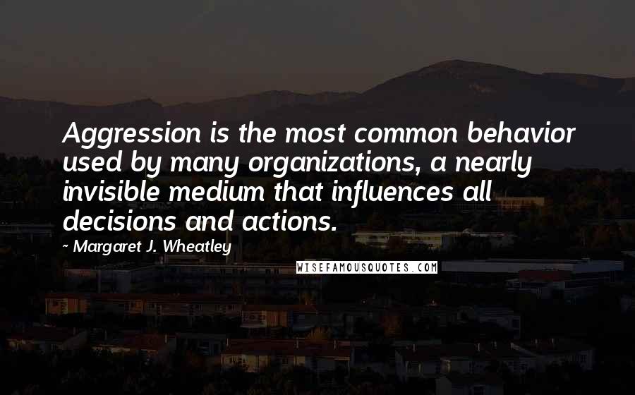 Margaret J. Wheatley Quotes: Aggression is the most common behavior used by many organizations, a nearly invisible medium that influences all decisions and actions.