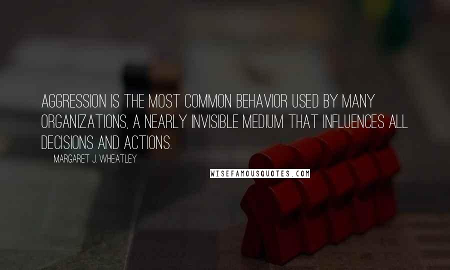 Margaret J. Wheatley Quotes: Aggression is the most common behavior used by many organizations, a nearly invisible medium that influences all decisions and actions.