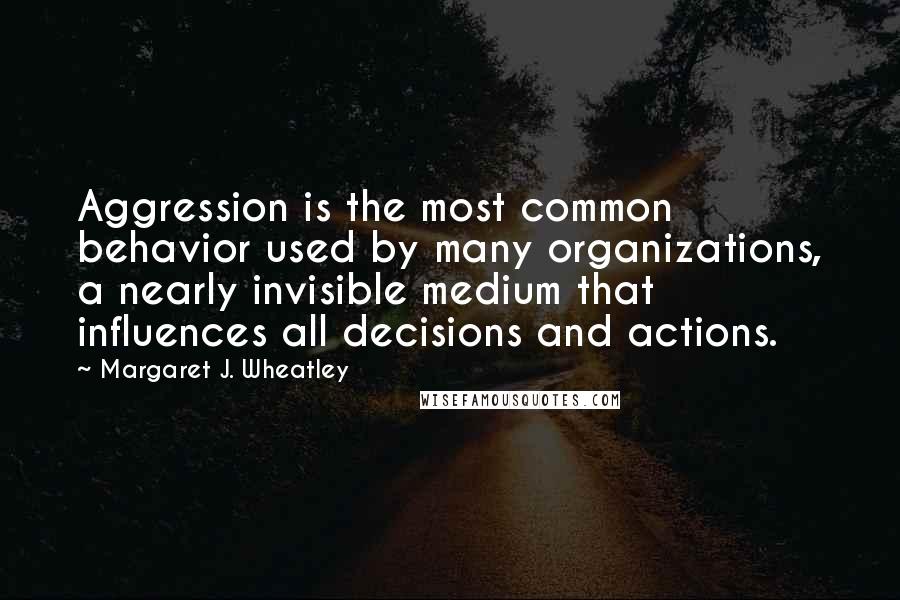 Margaret J. Wheatley Quotes: Aggression is the most common behavior used by many organizations, a nearly invisible medium that influences all decisions and actions.