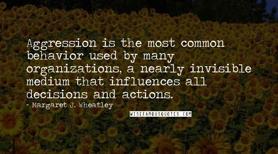 Margaret J. Wheatley Quotes: Aggression is the most common behavior used by many organizations, a nearly invisible medium that influences all decisions and actions.