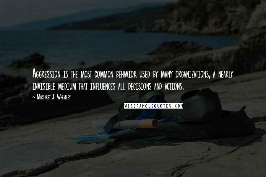 Margaret J. Wheatley Quotes: Aggression is the most common behavior used by many organizations, a nearly invisible medium that influences all decisions and actions.