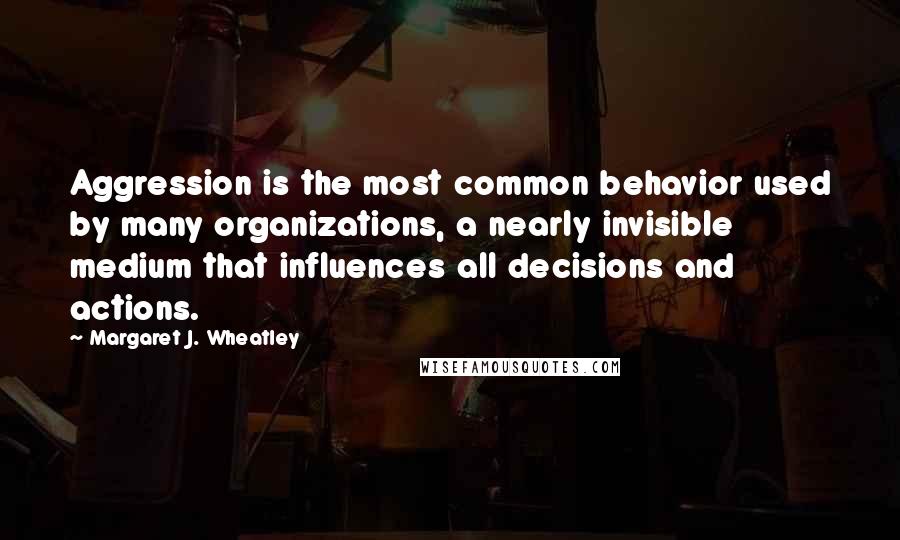 Margaret J. Wheatley Quotes: Aggression is the most common behavior used by many organizations, a nearly invisible medium that influences all decisions and actions.