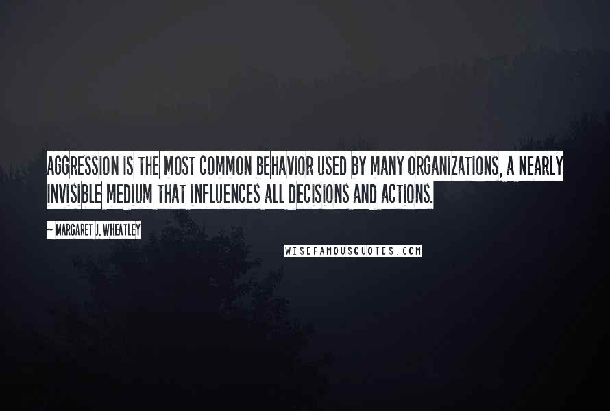 Margaret J. Wheatley Quotes: Aggression is the most common behavior used by many organizations, a nearly invisible medium that influences all decisions and actions.