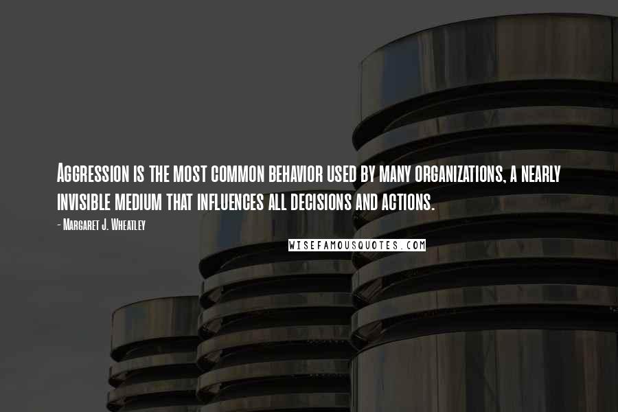 Margaret J. Wheatley Quotes: Aggression is the most common behavior used by many organizations, a nearly invisible medium that influences all decisions and actions.