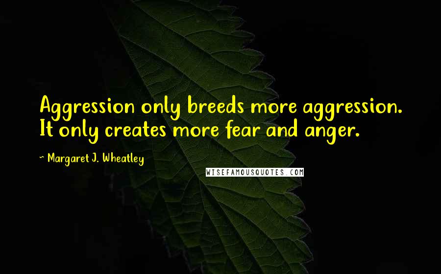 Margaret J. Wheatley Quotes: Aggression only breeds more aggression. It only creates more fear and anger.