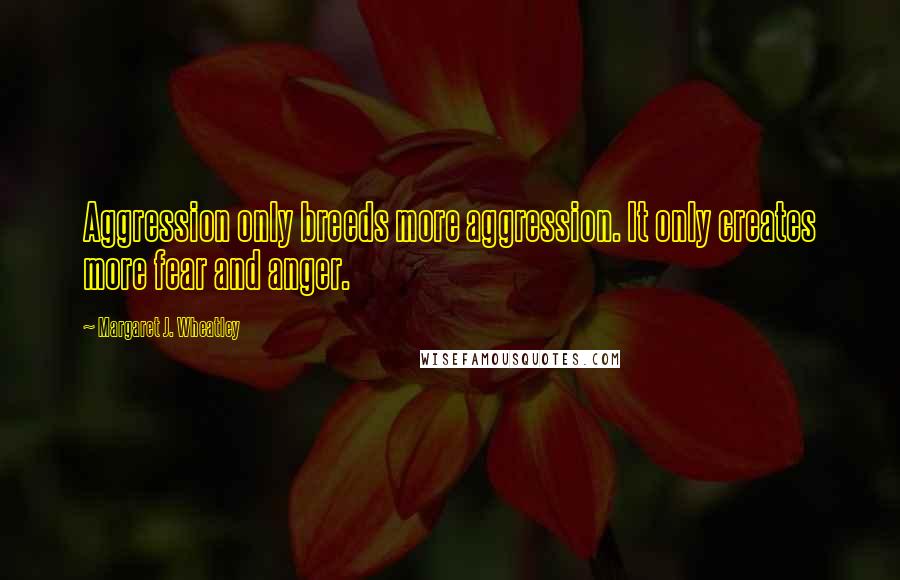 Margaret J. Wheatley Quotes: Aggression only breeds more aggression. It only creates more fear and anger.