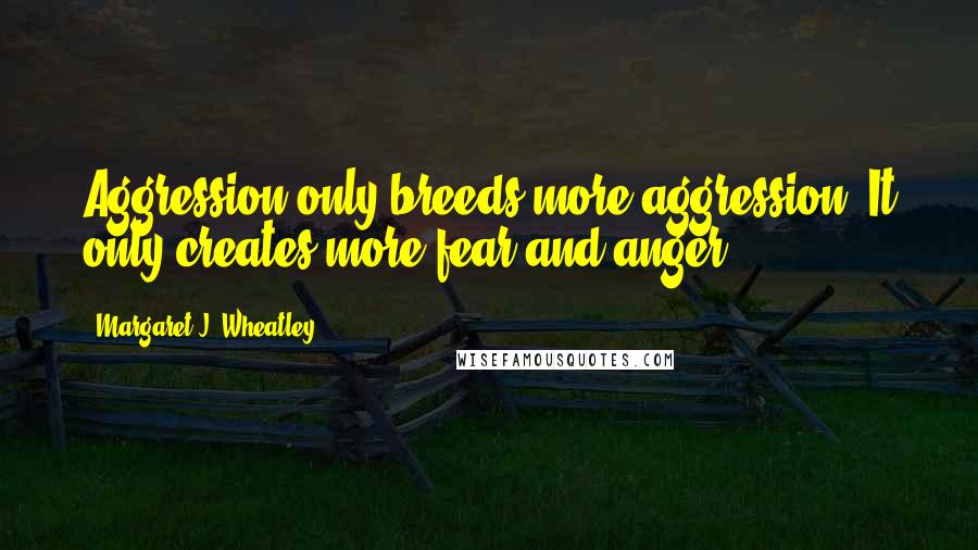 Margaret J. Wheatley Quotes: Aggression only breeds more aggression. It only creates more fear and anger.