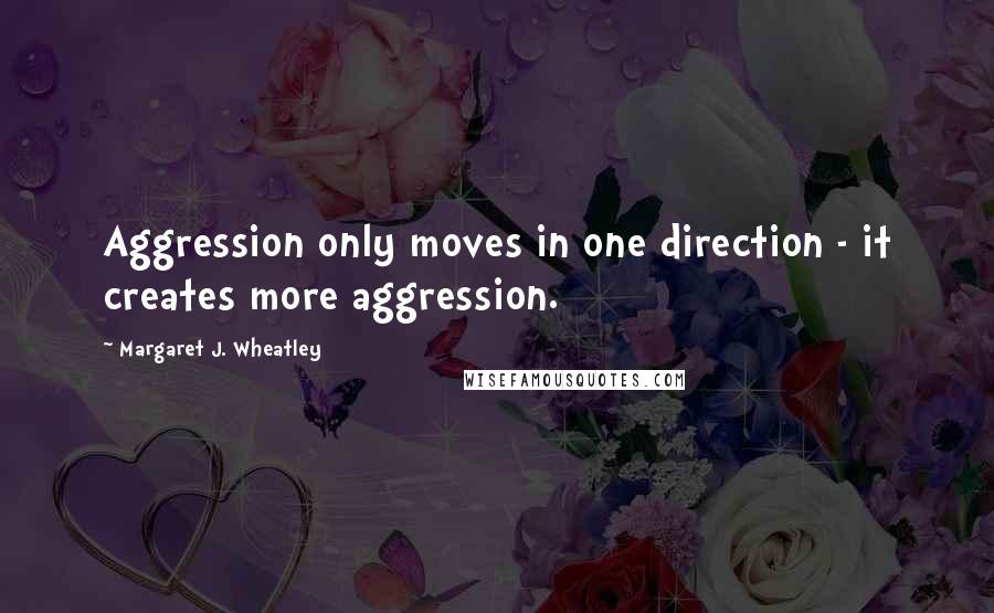 Margaret J. Wheatley Quotes: Aggression only moves in one direction - it creates more aggression.