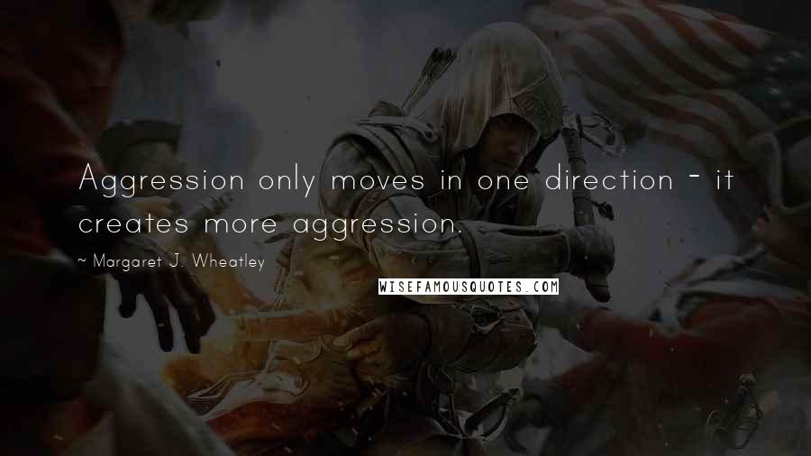 Margaret J. Wheatley Quotes: Aggression only moves in one direction - it creates more aggression.