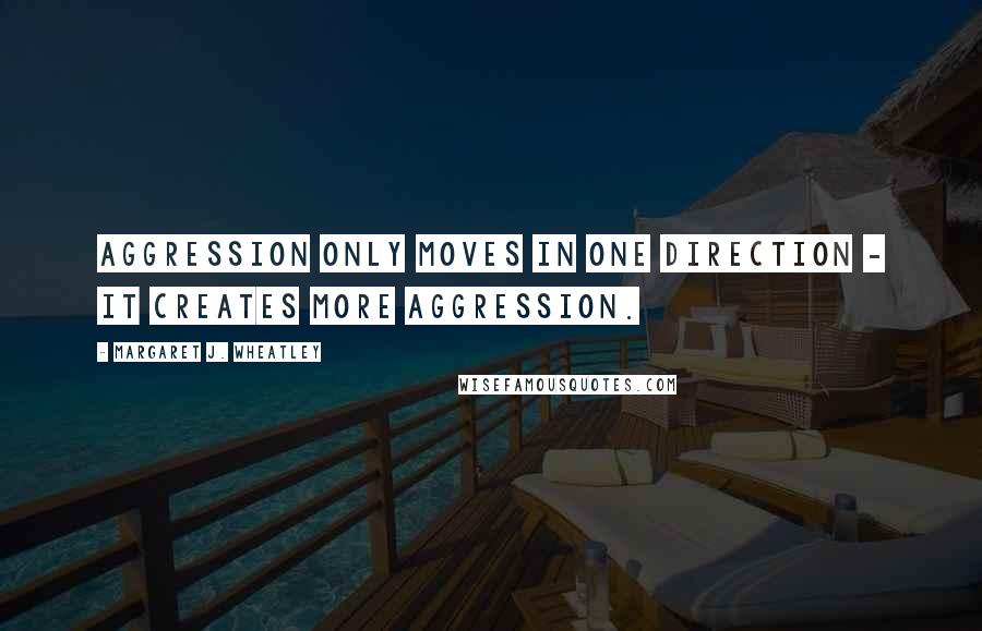 Margaret J. Wheatley Quotes: Aggression only moves in one direction - it creates more aggression.