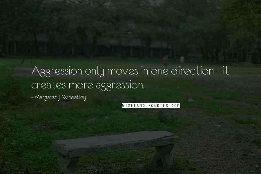 Margaret J. Wheatley Quotes: Aggression only moves in one direction - it creates more aggression.