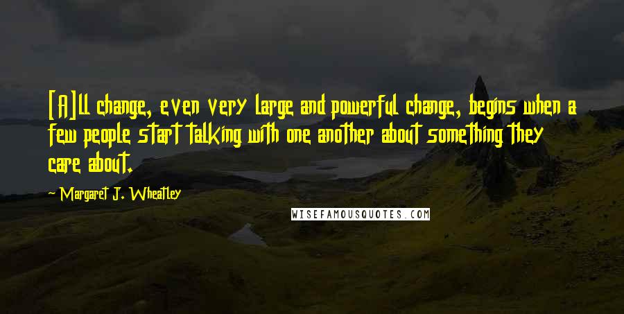 Margaret J. Wheatley Quotes: [A]ll change, even very large and powerful change, begins when a few people start talking with one another about something they care about.