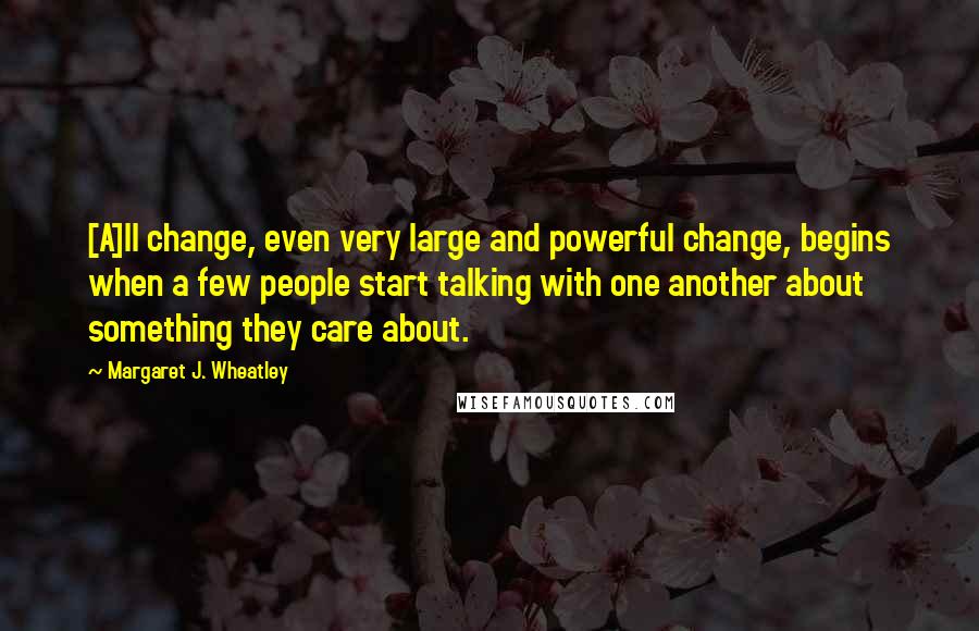 Margaret J. Wheatley Quotes: [A]ll change, even very large and powerful change, begins when a few people start talking with one another about something they care about.