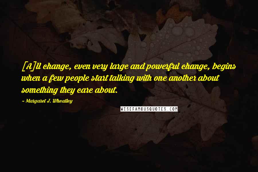 Margaret J. Wheatley Quotes: [A]ll change, even very large and powerful change, begins when a few people start talking with one another about something they care about.