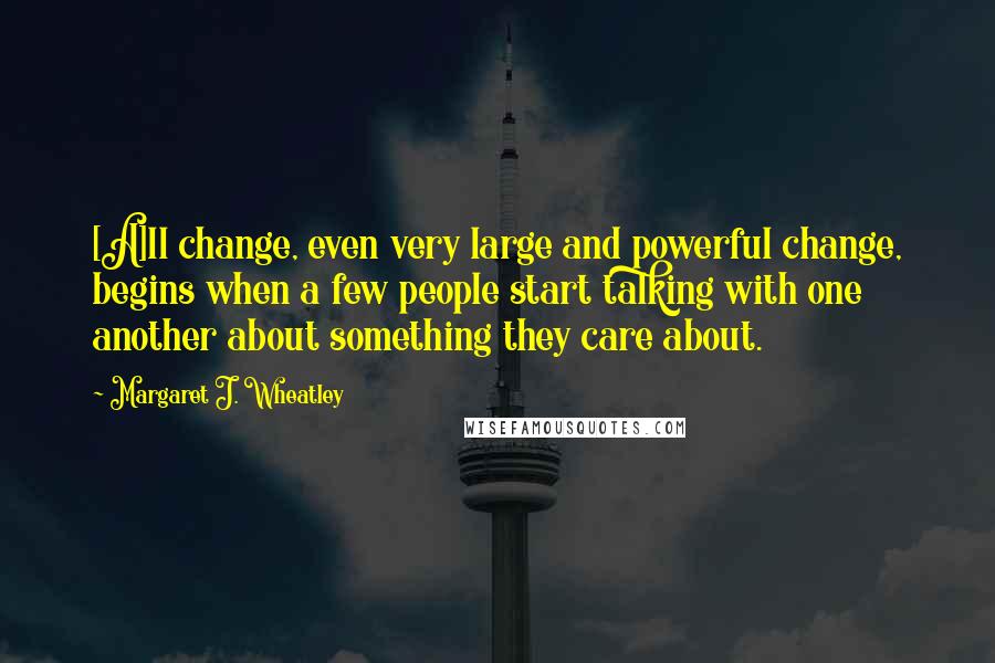 Margaret J. Wheatley Quotes: [A]ll change, even very large and powerful change, begins when a few people start talking with one another about something they care about.