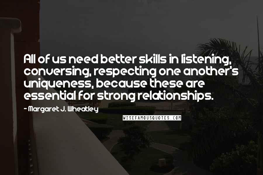 Margaret J. Wheatley Quotes: All of us need better skills in listening, conversing, respecting one another's uniqueness, because these are essential for strong relationships.