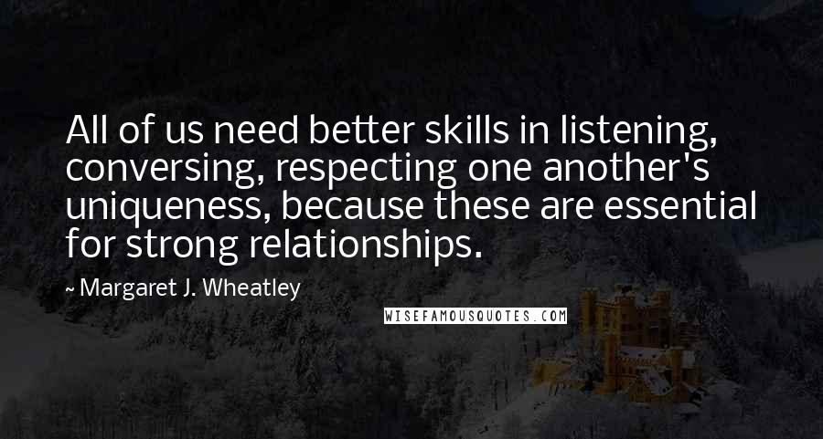 Margaret J. Wheatley Quotes: All of us need better skills in listening, conversing, respecting one another's uniqueness, because these are essential for strong relationships.