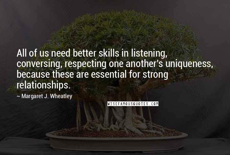 Margaret J. Wheatley Quotes: All of us need better skills in listening, conversing, respecting one another's uniqueness, because these are essential for strong relationships.