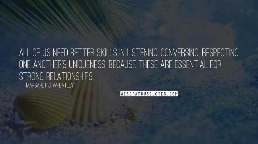 Margaret J. Wheatley Quotes: All of us need better skills in listening, conversing, respecting one another's uniqueness, because these are essential for strong relationships.