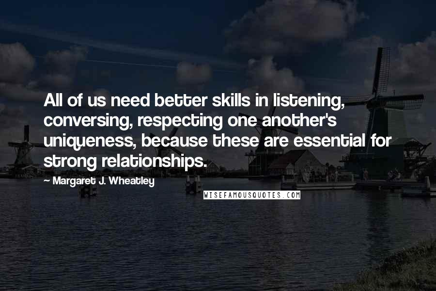 Margaret J. Wheatley Quotes: All of us need better skills in listening, conversing, respecting one another's uniqueness, because these are essential for strong relationships.