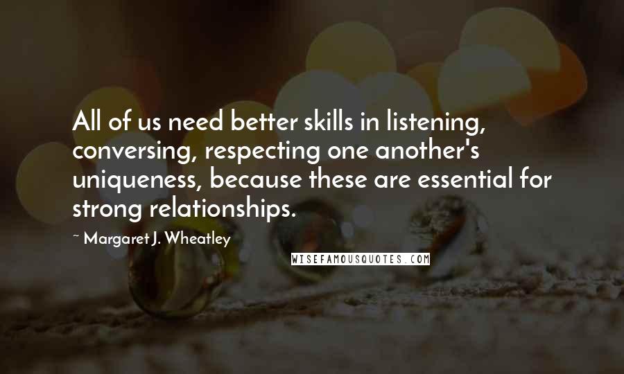 Margaret J. Wheatley Quotes: All of us need better skills in listening, conversing, respecting one another's uniqueness, because these are essential for strong relationships.