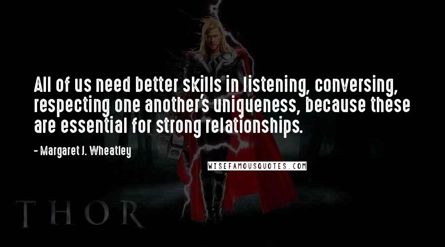 Margaret J. Wheatley Quotes: All of us need better skills in listening, conversing, respecting one another's uniqueness, because these are essential for strong relationships.