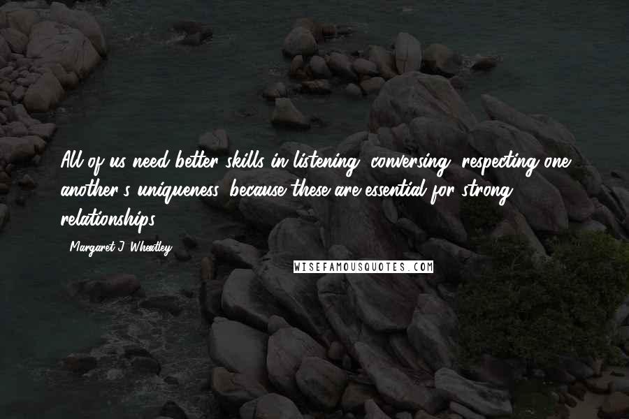 Margaret J. Wheatley Quotes: All of us need better skills in listening, conversing, respecting one another's uniqueness, because these are essential for strong relationships.