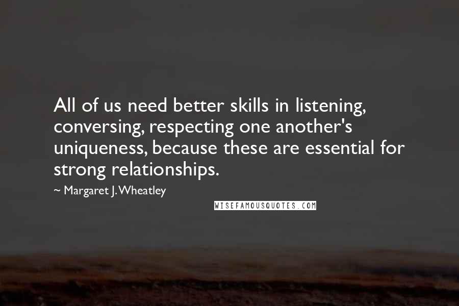 Margaret J. Wheatley Quotes: All of us need better skills in listening, conversing, respecting one another's uniqueness, because these are essential for strong relationships.