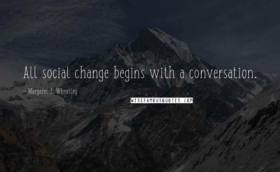 Margaret J. Wheatley Quotes: All social change begins with a conversation.