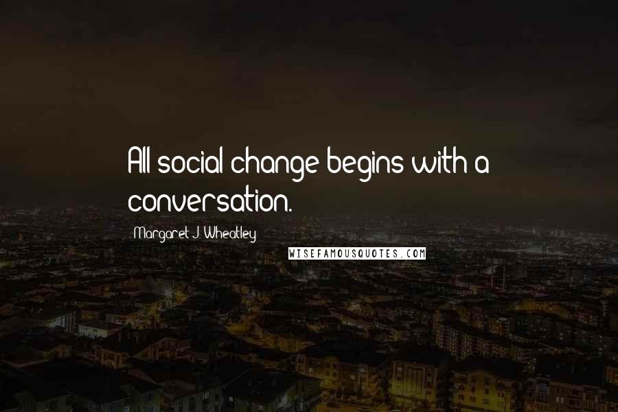 Margaret J. Wheatley Quotes: All social change begins with a conversation.