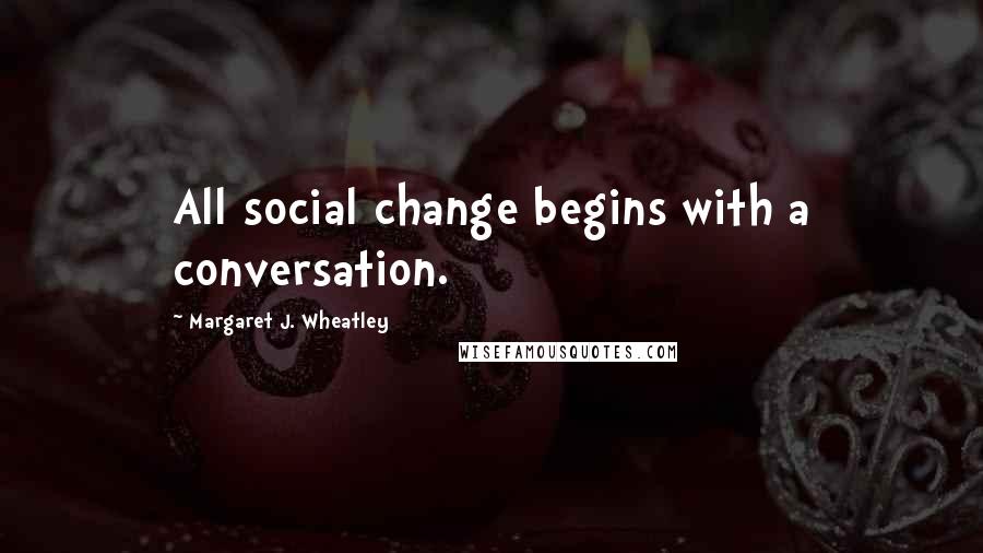 Margaret J. Wheatley Quotes: All social change begins with a conversation.