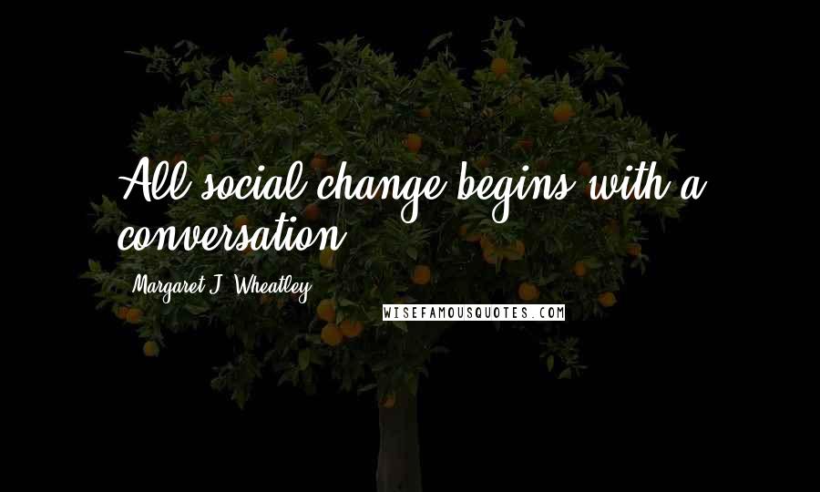 Margaret J. Wheatley Quotes: All social change begins with a conversation.