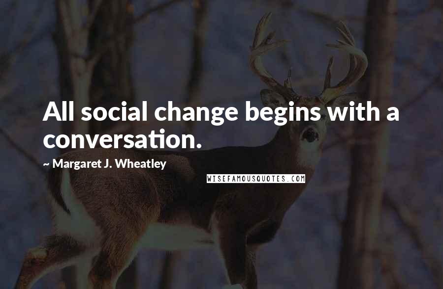 Margaret J. Wheatley Quotes: All social change begins with a conversation.