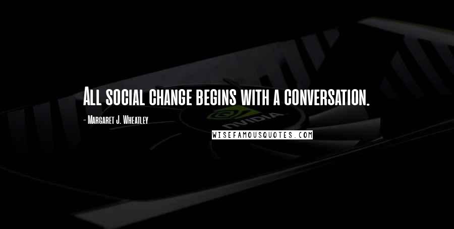 Margaret J. Wheatley Quotes: All social change begins with a conversation.