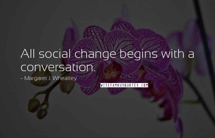 Margaret J. Wheatley Quotes: All social change begins with a conversation.
