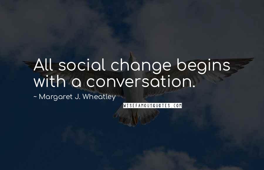 Margaret J. Wheatley Quotes: All social change begins with a conversation.