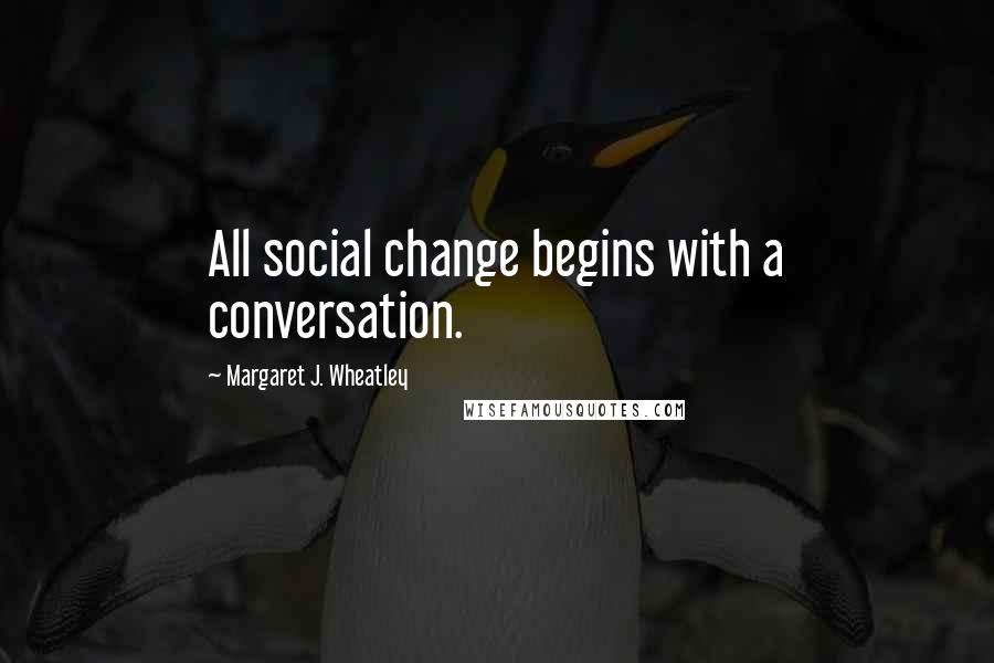 Margaret J. Wheatley Quotes: All social change begins with a conversation.