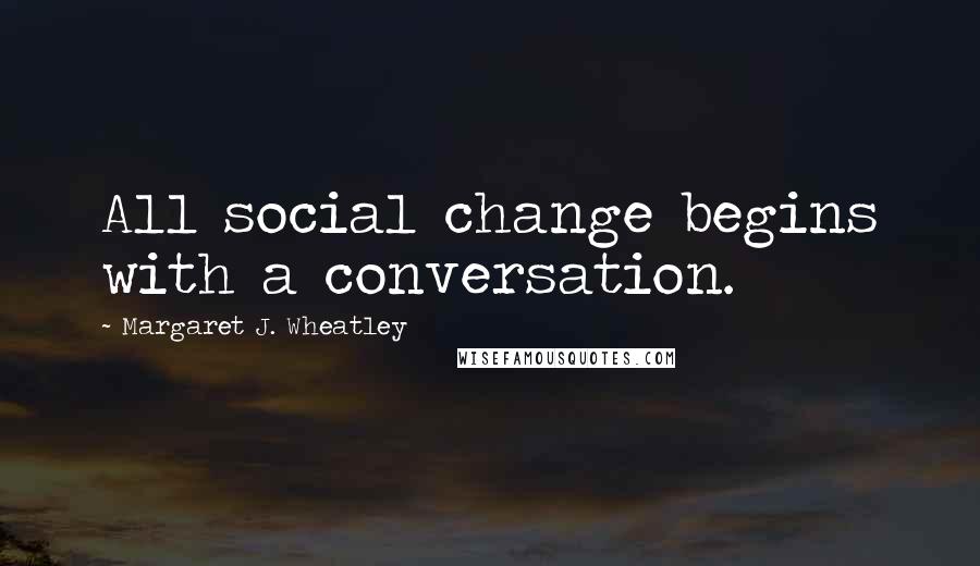 Margaret J. Wheatley Quotes: All social change begins with a conversation.