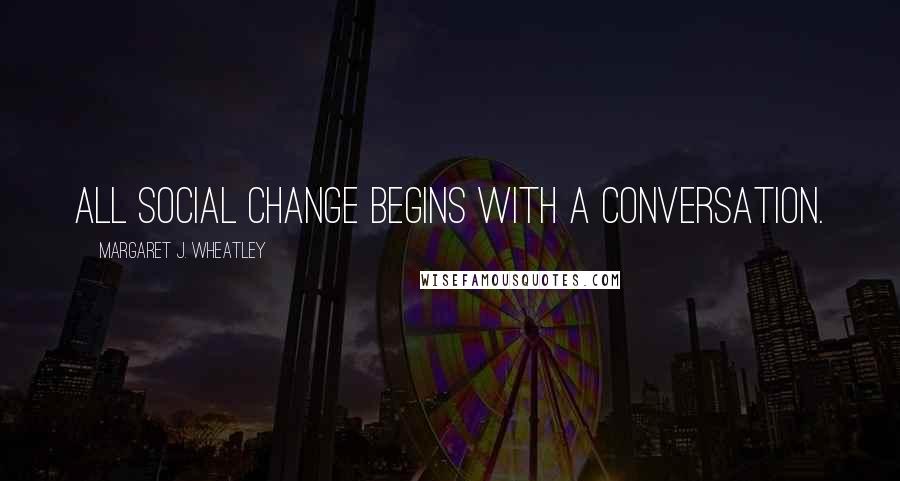 Margaret J. Wheatley Quotes: All social change begins with a conversation.