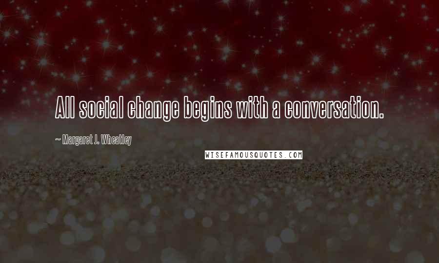 Margaret J. Wheatley Quotes: All social change begins with a conversation.