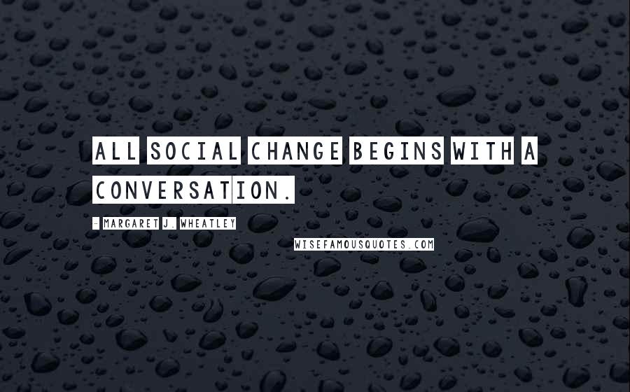 Margaret J. Wheatley Quotes: All social change begins with a conversation.